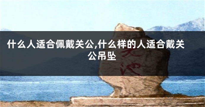 什么人适合佩戴关公,什么样的人适合戴关公吊坠