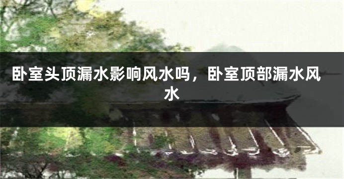 卧室头顶漏水影响风水吗，卧室顶部漏水风水