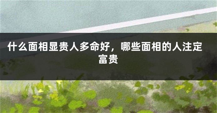 什么面相显贵人多命好，哪些面相的人注定富贵