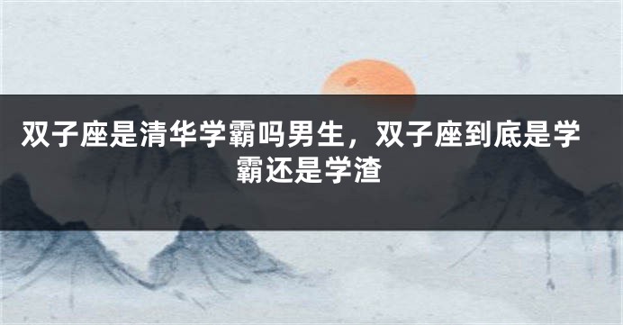 双子座是清华学霸吗男生，双子座到底是学霸还是学渣