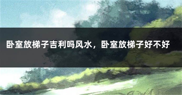 卧室放梯子吉利吗风水，卧室放梯子好不好