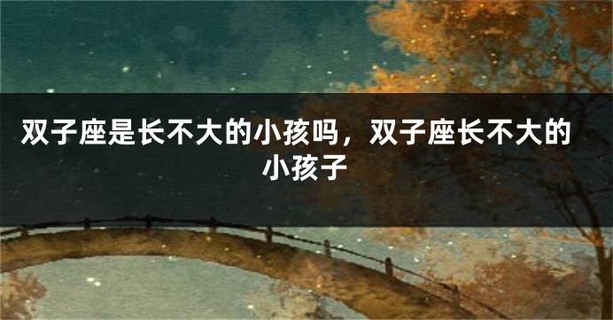双子座是长不大的小孩吗，双子座长不大的小孩子