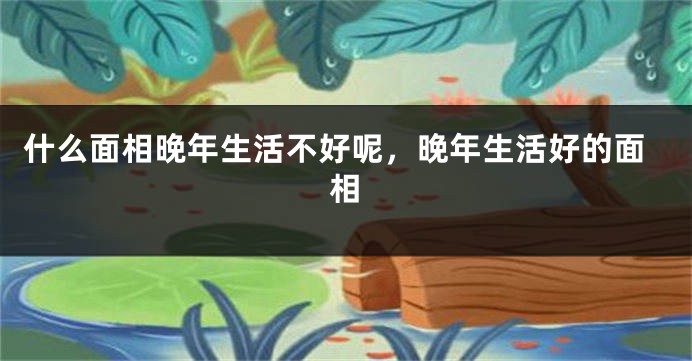 什么面相晚年生活不好呢，晚年生活好的面相