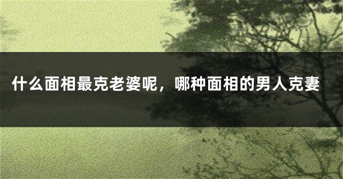 什么面相最克老婆呢，哪种面相的男人克妻