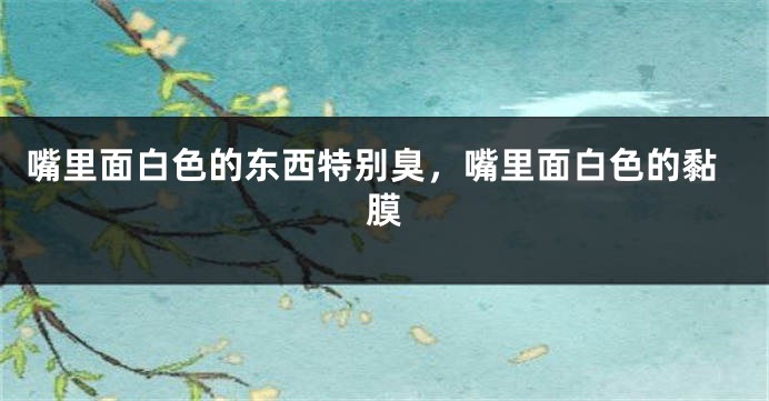 嘴里面白色的东西特别臭，嘴里面白色的黏膜