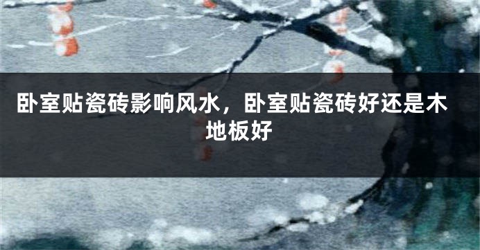 卧室贴瓷砖影响风水，卧室贴瓷砖好还是木地板好