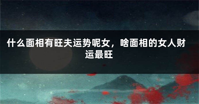 什么面相有旺夫运势呢女,啥面相的女人财运最旺