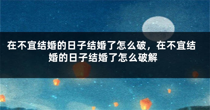在不宜结婚的日子结婚了怎么破,在不宜结婚的日子结婚了怎么破解