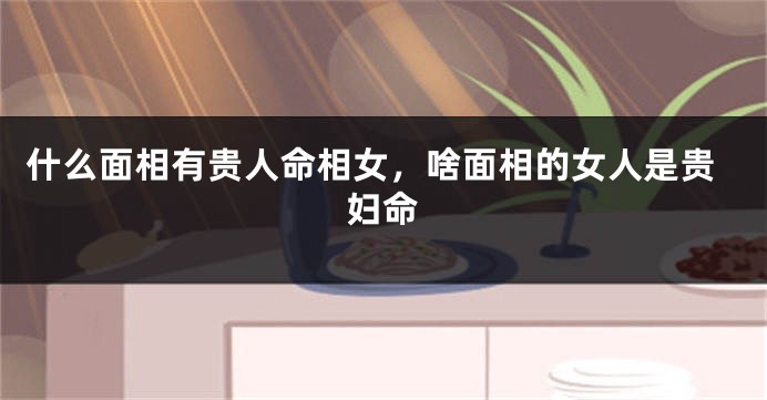 什么面相有贵人命相女，啥面相的女人是贵妇命