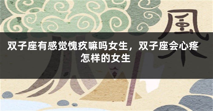 双子座有感觉愧疚嘛吗女生,双子座会心疼怎样的女生