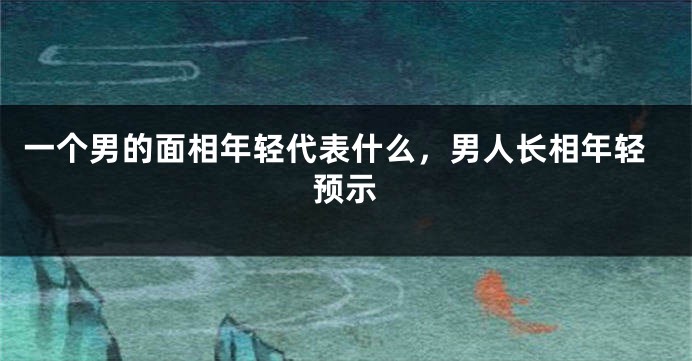 一个男的面相年轻代表什么，男人长相年轻预示