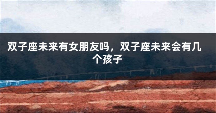 双子座未来有女朋友吗,双子座未来会有几个孩子