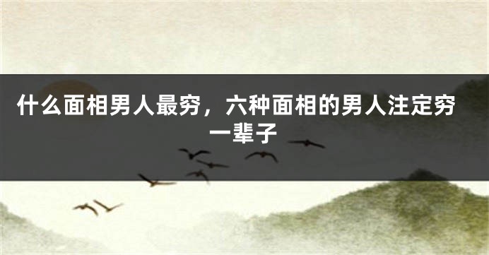 什么面相男人最穷，六种面相的男人注定穷一辈子