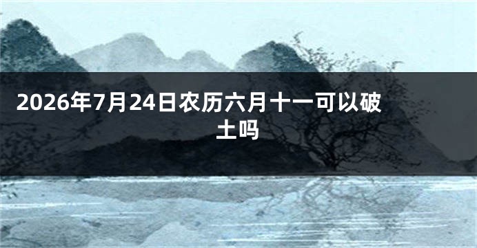 2026年7月24日农历六月十一可以破土吗