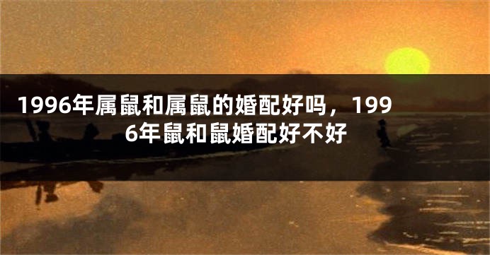 1996年属鼠和属鼠的婚配好吗，1996年鼠和鼠婚配好不好