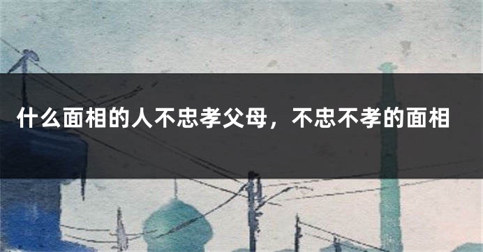 什么面相的人不忠孝父母，不忠不孝的面相