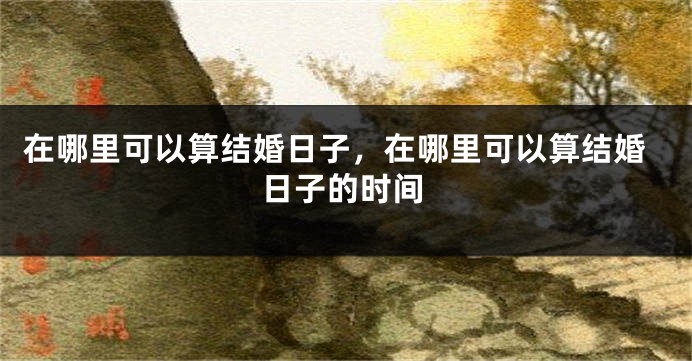 在哪里可以算结婚日子，在哪里可以算结婚日子的时间