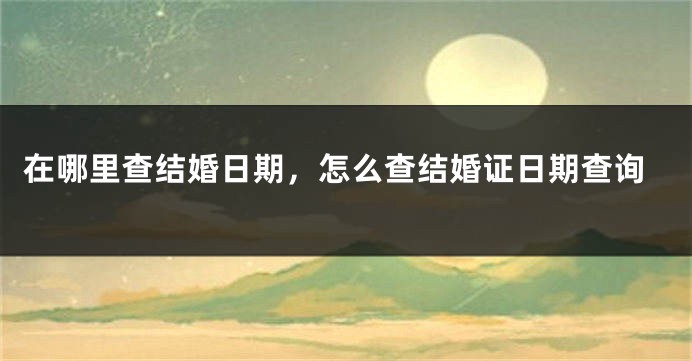 在哪里查结婚日期,怎么查结婚证日期查询