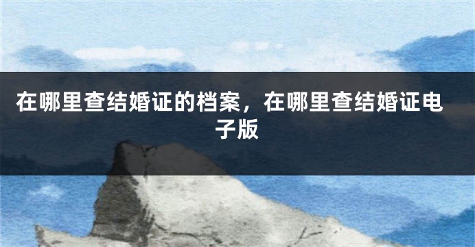 在哪里查结婚证的档案，在哪里查结婚证电子版