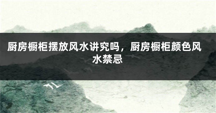 厨房橱柜摆放风水讲究吗，厨房橱柜颜色风水禁忌