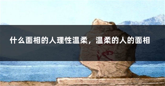 什么面相的人理性温柔，温柔的人的面相