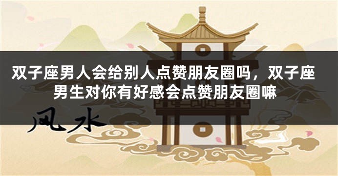 双子座男人会给别人点赞朋友圈吗，双子座男生对你有好感会点赞朋友圈嘛