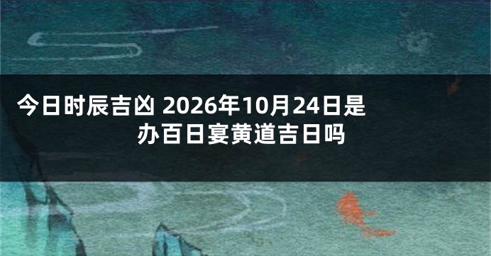 今日时辰吉凶 2026年10月24日是办百日宴黄道吉日吗