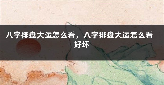 八字排盘大运怎么看,八字排盘大运怎么看好坏