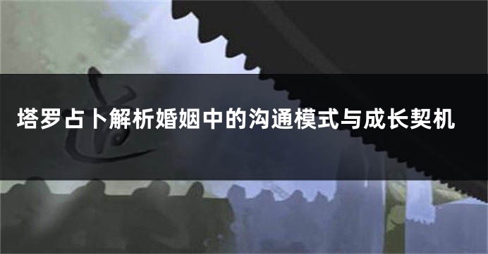 塔罗占卜解析婚姻中的沟通模式与成长契机