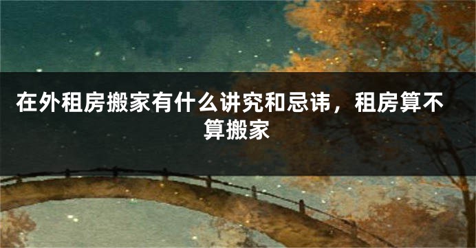 在外租房搬家有什么讲究和忌讳，租房算不算搬家
