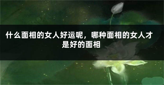 什么面相的女人好运呢,哪种面相的女人才是好的面相