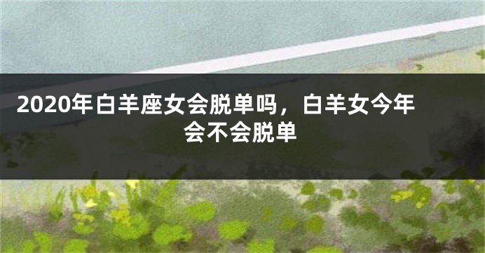 2020年白羊座女会脱单吗，白羊女今年会不会脱单