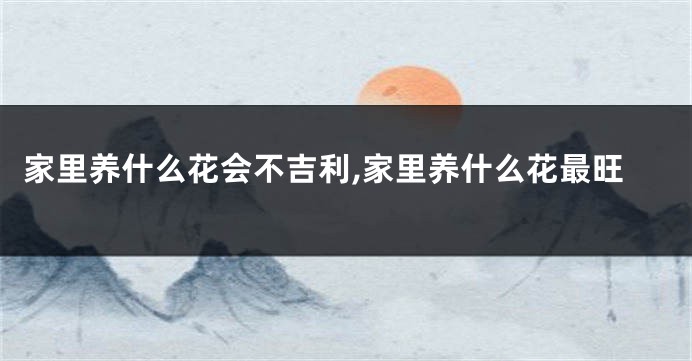 家里养什么花会不吉利,家里养什么花最旺