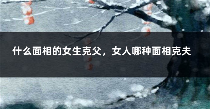 什么面相的女生克父，女人哪种面相克夫
