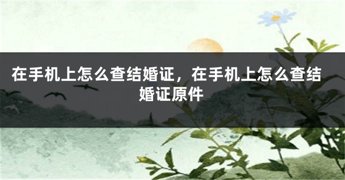 在手机上怎么查结婚证，在手机上怎么查结婚证原件