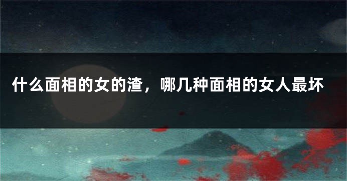 什么面相的女的渣，哪几种面相的女人最坏
