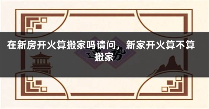 在新房开火算搬家吗请问，新家开火算不算搬家
