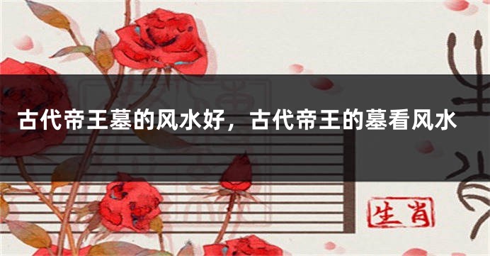 古代帝王墓的风水好，古代帝王的墓看风水