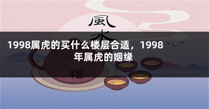 1998属虎的买什么楼层合适，1998年属虎的姻缘