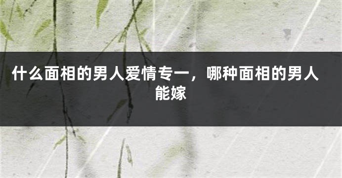 什么面相的男人爱情专一,哪种面相的男人能嫁