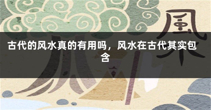 古代的风水真的有用吗，风水在古代其实包含