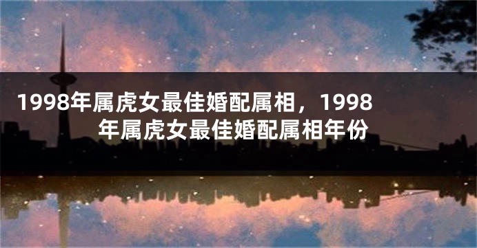 1998年属虎女最佳婚配属相,1998年属虎女最佳婚配属相年份