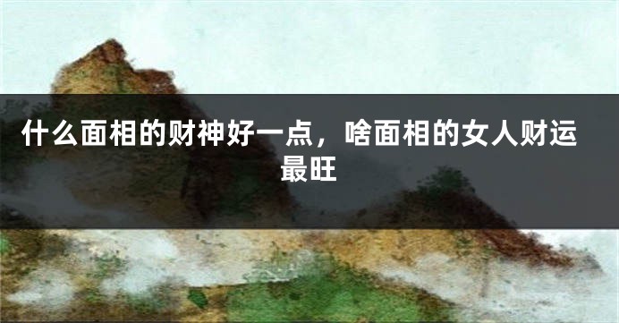 什么面相的财神好一点,啥面相的女人财运最旺