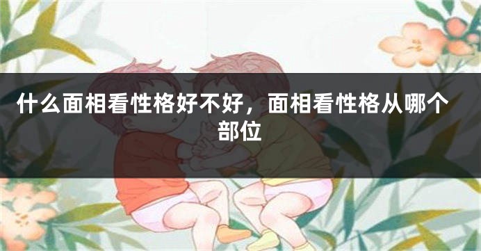 什么面相看性格好不好,面相看性格从哪个部位