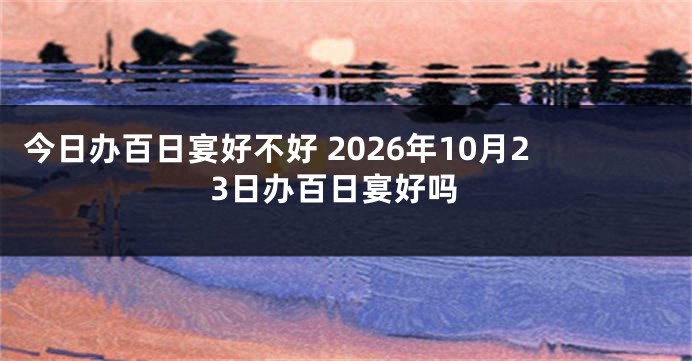 今日办百日宴好不好 2026年10月23日办百日宴好吗