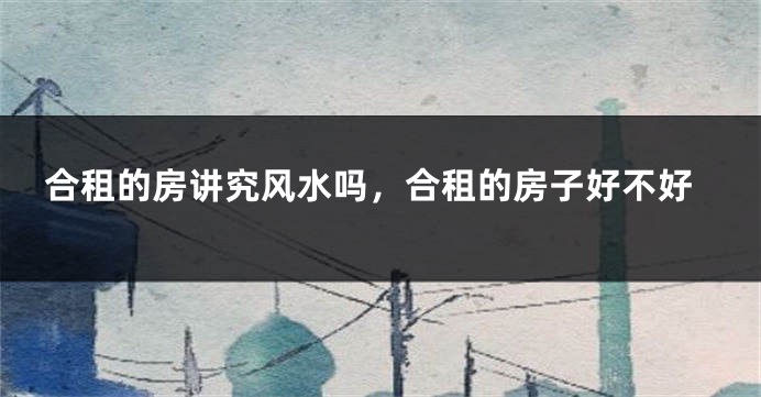 合租的房讲究风水吗,合租的房子好不好