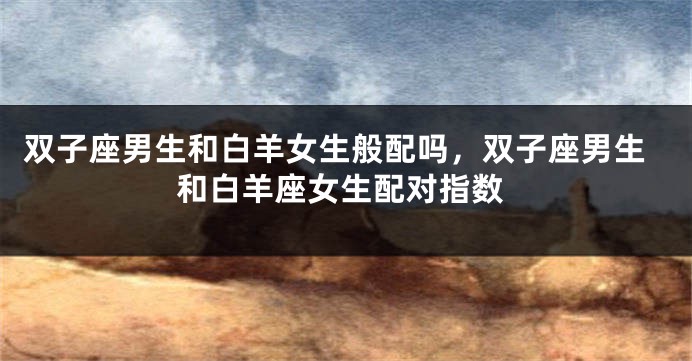 双子座男生和白羊女生般配吗，双子座男生和白羊座女生配对指数