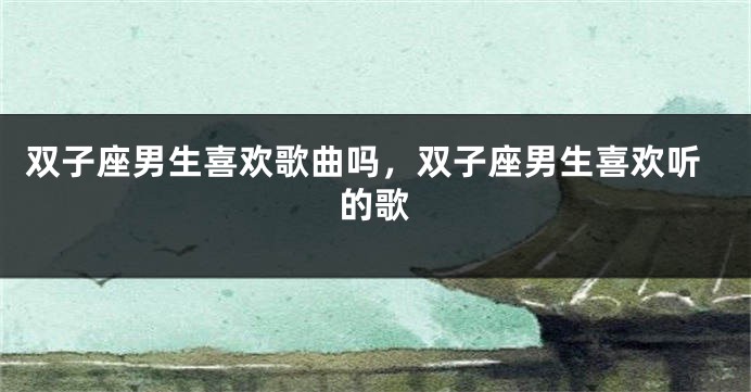 双子座男生喜欢歌曲吗，双子座男生喜欢听的歌
