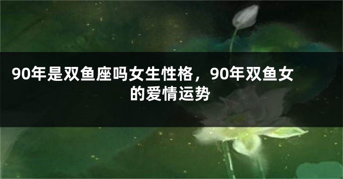 90年是双鱼座吗女生性格，90年双鱼女的爱情运势