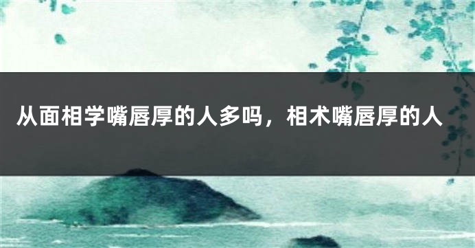 从面相学嘴唇厚的人多吗,相术嘴唇厚的人
